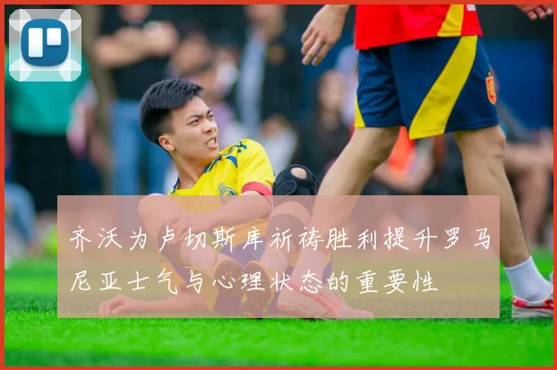 齐沃为卢切斯库祈祷胜利提升罗马尼亚士气与心理状态的重要性