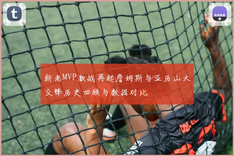 新老MVP激战再起詹姆斯与亚历山大交锋历史回顾与数据对比
