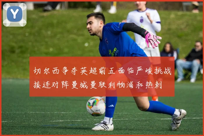 切尔西争夺英超前五面临严峻挑战接连对阵曼城曼联利物浦和热刺