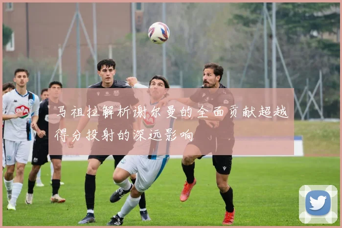 马祖拉解析谢尔曼的全面贡献超越得分投射的深远影响