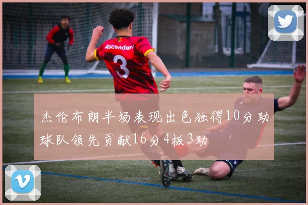 杰伦布朗半场表现出色独得10分助球队领先贡献16分4板3助