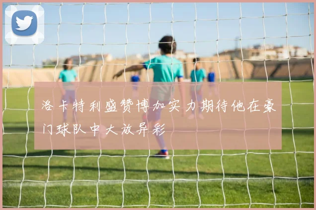 洛卡特利盛赞博加实力期待他在豪门球队中大放异彩