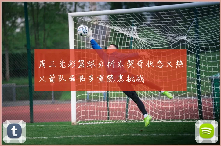 周三竞彩篮球分析东契奇状态火热火箭队面临多重隐患挑战