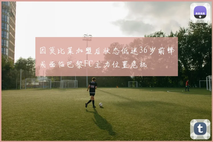 因莫比莱加盟后状态低迷36岁前锋或面临巴黎FC主力位置危机