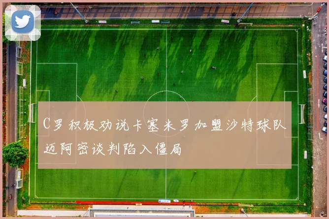 C罗积极劝说卡塞米罗加盟沙特球队迈阿密谈判陷入僵局