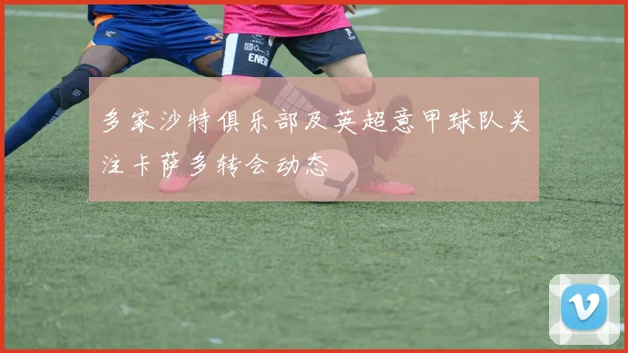 多家沙特俱乐部及英超意甲球队关注卡萨多转会动态